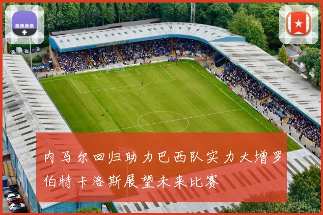 内马尔回归助力巴西队实力大增罗伯特卡洛斯展望未来比赛