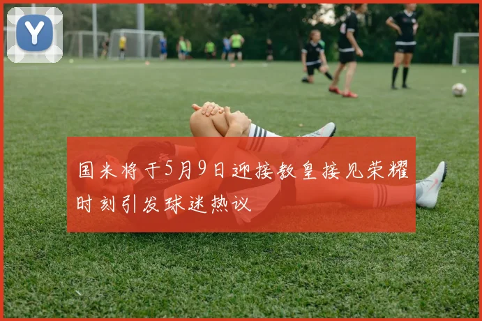 国米将于5月9日迎接教皇接见荣耀时刻引发球迷热议