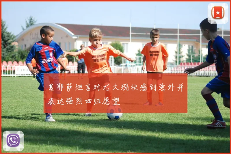 基耶萨坦言对尤文现状感到意外并表达强烈回归愿望