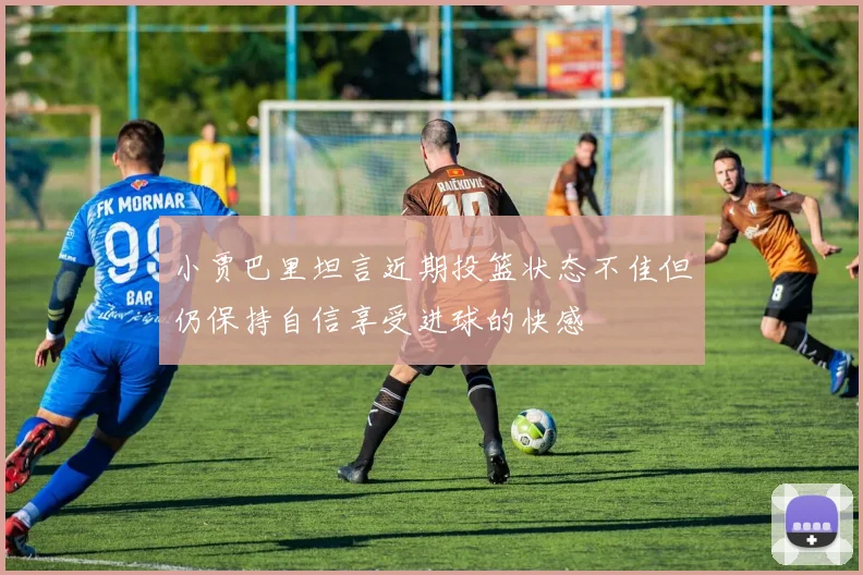 小贾巴里坦言近期投篮状态不佳但仍保持自信享受进球的快感