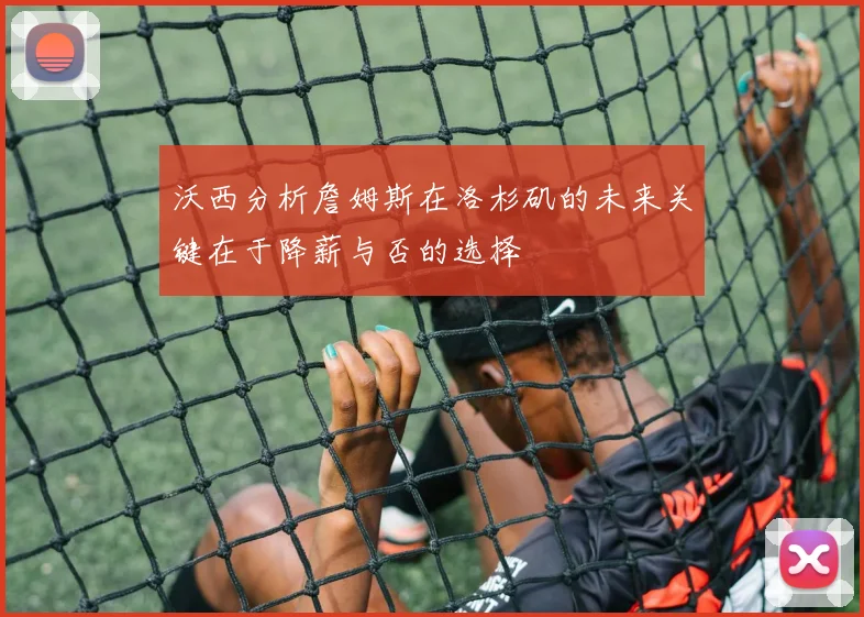 沃西分析詹姆斯在洛杉矶的未来关键在于降薪与否的选择