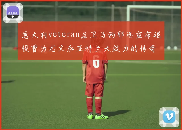 意大利veteran后卫马西耶洛宣布退役曾为尤文和亚特兰大效力的传奇球员