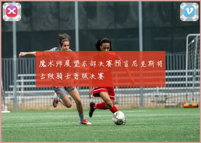 魔术师展望东部决赛预言尼克斯将击败骑士晋级决赛