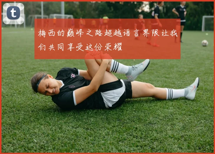 梅西的巅峰之路超越语言界限让我们共同享受这份荣耀