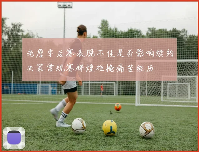 老詹季后赛表现不佳是否影响续约决策常规赛辉煌难掩痛苦经历
