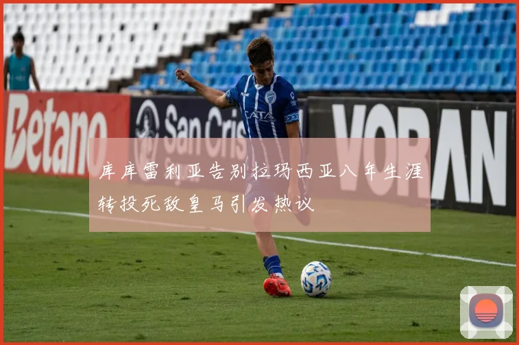 库库雷利亚告别拉玛西亚八年生涯转投死敌皇马引发热议