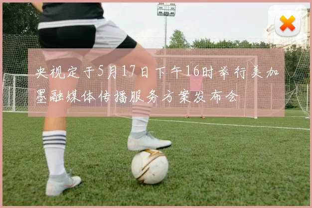 央视定于5月17日下午16时举行美加墨融媒体传播服务方案发布会