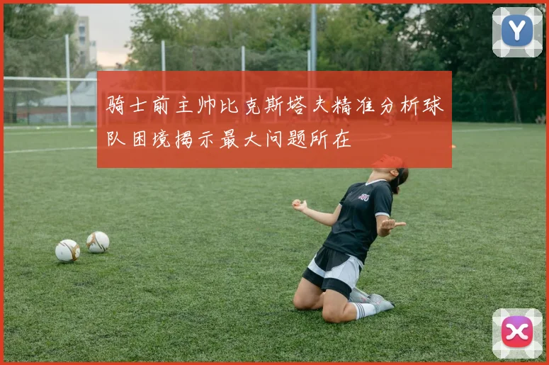 骑士前主帅比克斯塔夫精准分析球队困境揭示最大问题所在