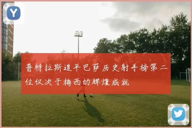 普特拉斯追平巴萨历史射手榜第二位仅次于梅西的辉煌成就